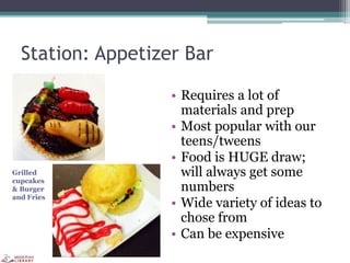 Station: Appetizer Bar
• Requires a lot of
materials and prep
• Most popular with our
teens/tweens
• Food is HUGE draw;
will always get some
numbers
• Wide variety of ideas to
chose from
• Can be expensive
Grilled
cupcakes
& Burger
and Fries
 