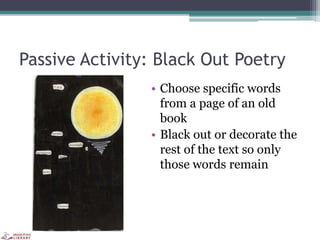 Passive Activity: Black Out Poetry
• Choose specific words
from a page of an old
book
• Black out or decorate the
rest of the text so only
those words remain
 