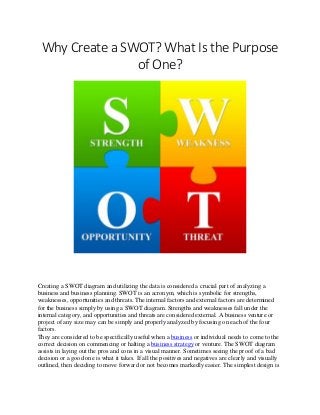 Why Create a SWOT? What Is the Purpose
of One?
Creating a SWOT diagram and utilizing the data is considered a crucial part of analyzing a
business and business planning. SWOT is an acronym, which is symbolic for strengths,
weaknesses, opportunities and threats. The internal factors and external factors are determined
for the business simply by using a SWOT diagram. Strengths and weaknesses fall under the
internal category, and opportunities and threats are considered external. A business venture or
project of any size may can be simply and properly analyzed by focusing on each of the four
factors.
They are considered to be specifically useful when a business or individual needs to come to the
correct decision on commencing or halting a business strategy or venture. The SWOT diagram
assists in laying out the pros and cons in a visual manner. Sometimes seeing the proof of a bad
decision or a good one is what it takes. If all the positives and negatives are clearly and visually
outlined, then deciding to move forward or not becomes markedly easier. The simplest design is
 