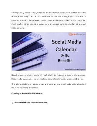 Sharing quality content over your social media channels counts as one of the most vital
and important things. And if don’t have time to plan and manage your social media
calendar, you could find yourself cringing to find something to share. In fact, one of the
most resulting things marketers should do is to manage some time to plan out a social
media calendar.
Nevertheless, there is no need to tell you that why do you need a social media calendar.
Social media calendars allow you to plan months of quality social posts ahead of time.
This article details how you can create and manage your social media editorial content
in a a few extremely easy steps.
Creating a Social Media Calendar
1) Determine What Content Resonates
 