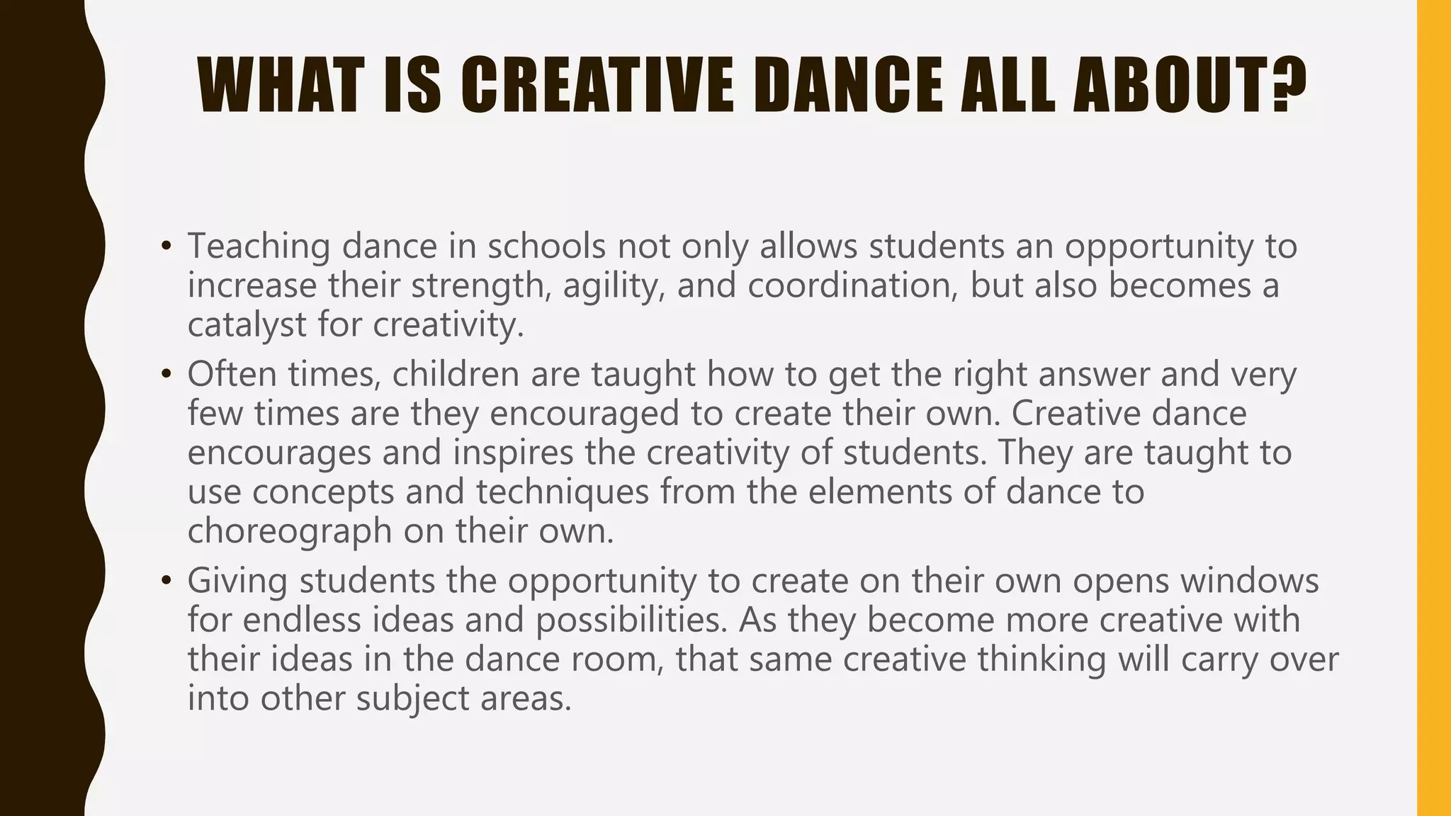 WHAT IS CREATIVE DANCE ALL ABOUT?
• Teaching dance in schools not only allows students an opportunity to
increase their strength, agility, and coordination, but also becomes a
catalyst for creativity.
• Often times, children are taught how to get the right answer and very
few times are they encouraged to create their own. Creative dance
encourages and inspires the creativity of students. They are taught to
use concepts and techniques from the elements of dance to
choreograph on their own.
• Giving students the opportunity to create on their own opens windows
for endless ideas and possibilities. As they become more creative with
their ideas in the dance room, that same creative thinking will carry over
into other subject areas.
 