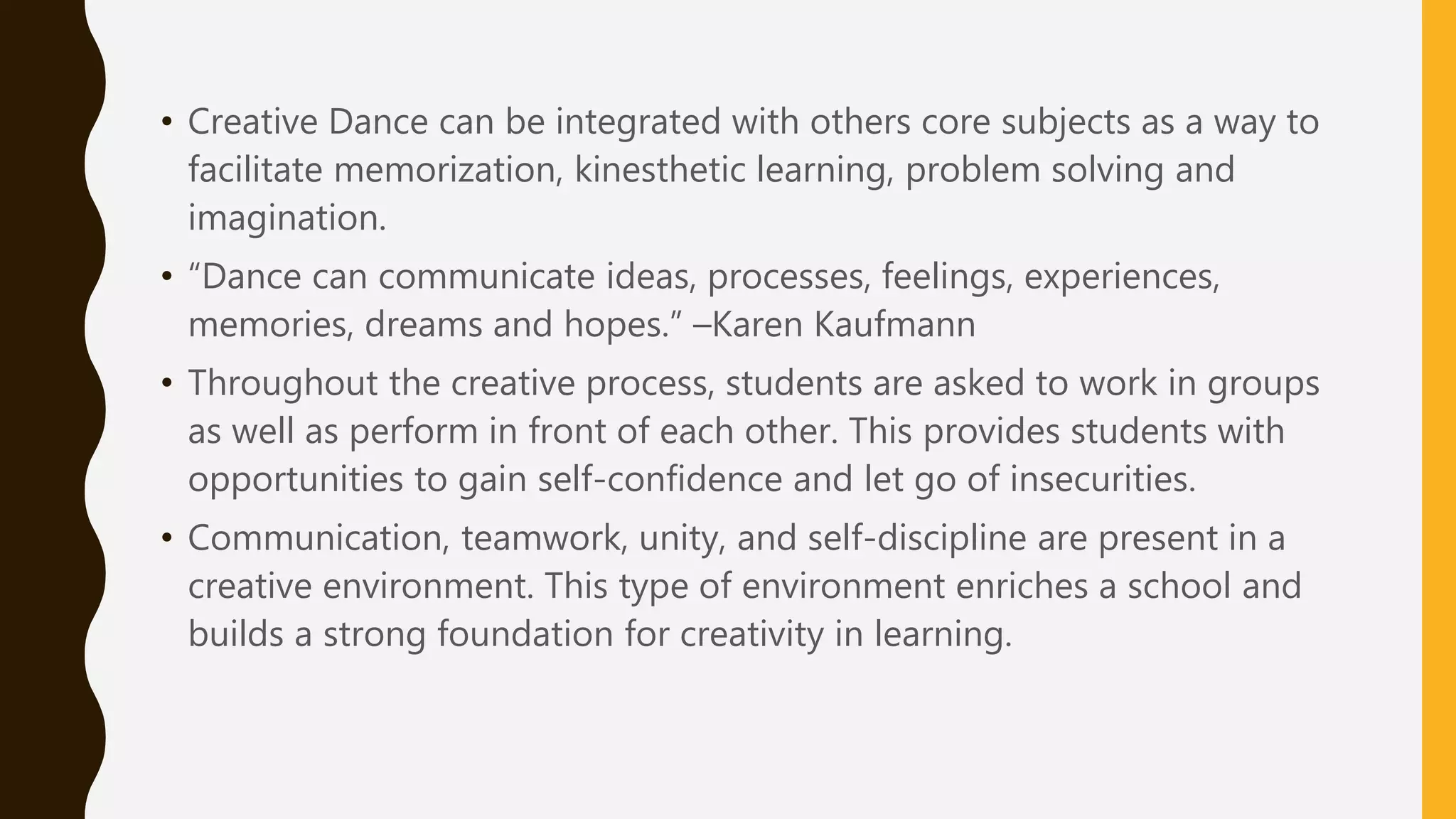• Creative Dance can be integrated with others core subjects as a way to
facilitate memorization, kinesthetic learning, problem solving and
imagination.
• “Dance can communicate ideas, processes, feelings, experiences,
memories, dreams and hopes.” –Karen Kaufmann
• Throughout the creative process, students are asked to work in groups
as well as perform in front of each other. This provides students with
opportunities to gain self-confidence and let go of insecurities.
• Communication, teamwork, unity, and self-discipline are present in a
creative environment. This type of environment enriches a school and
builds a strong foundation for creativity in learning.
 