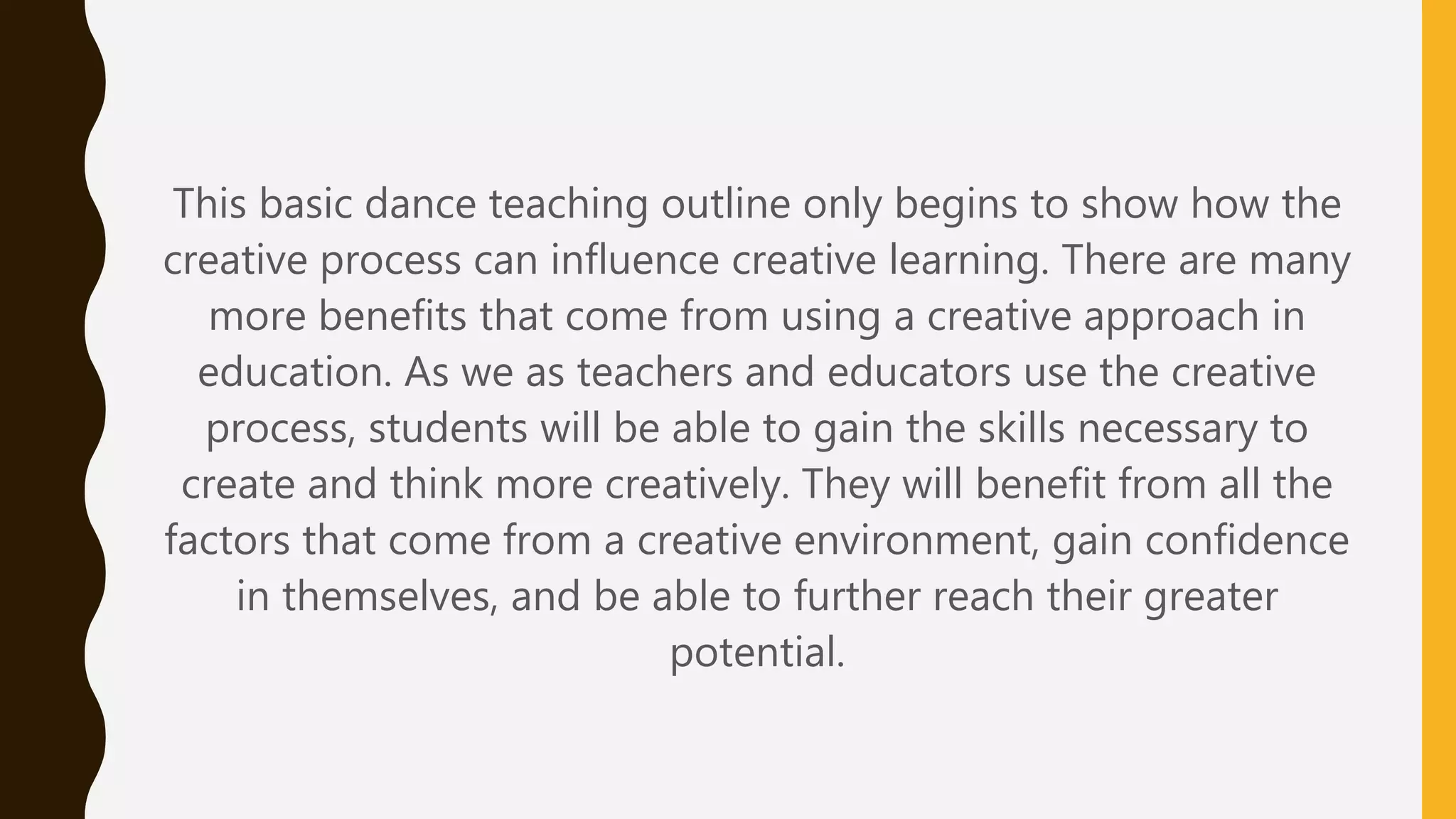 This basic dance teaching outline only begins to show how the
creative process can influence creative learning. There are many
more benefits that come from using a creative approach in
education. As we as teachers and educators use the creative
process, students will be able to gain the skills necessary to
create and think more creatively. They will benefit from all the
factors that come from a creative environment, gain confidence
in themselves, and be able to further reach their greater
potential.
 