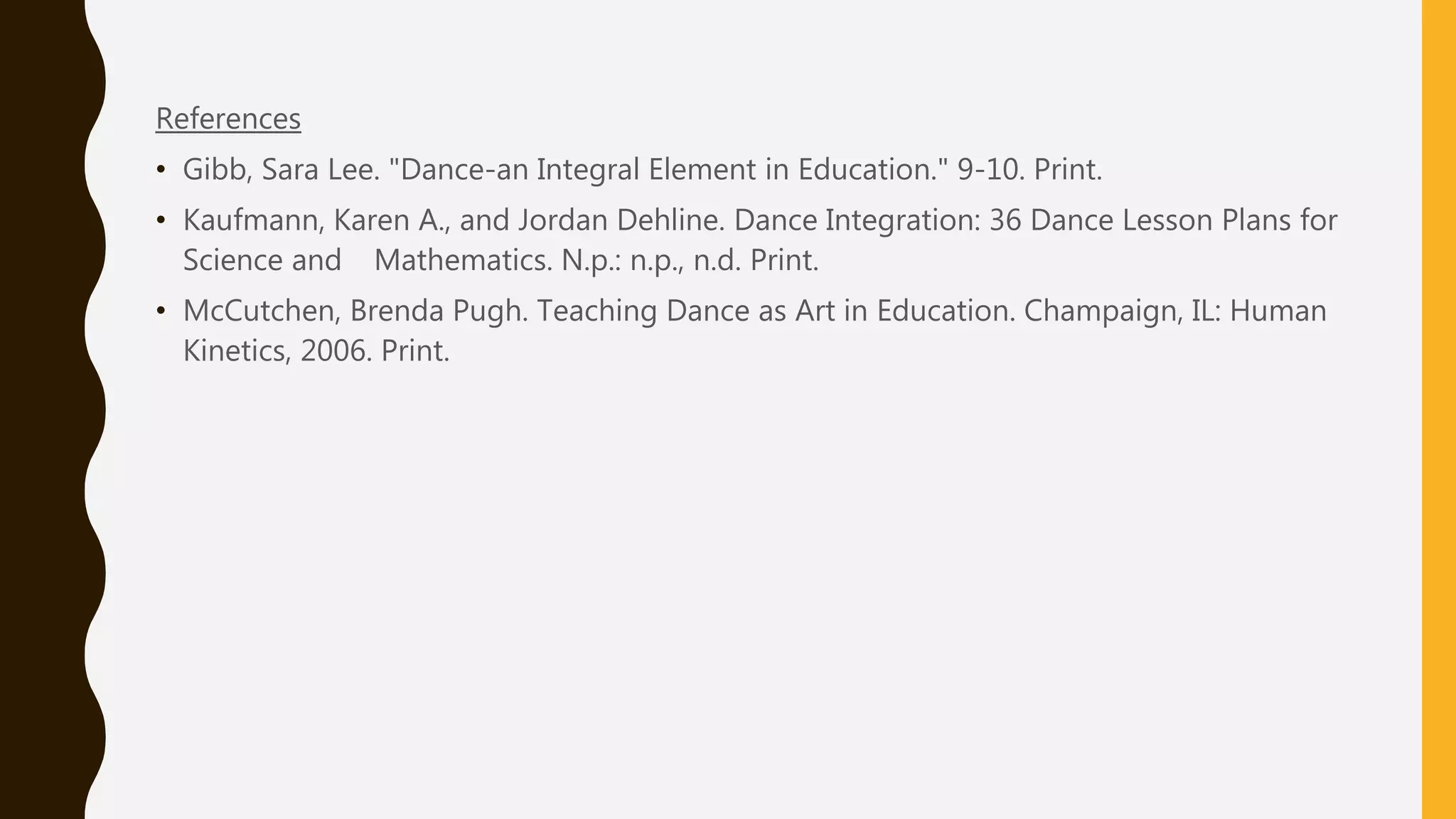 References
• Gibb, Sara Lee. "Dance-an Integral Element in Education." 9-10. Print.
• Kaufmann, Karen A., and Jordan Dehline. Dance Integration: 36 Dance Lesson Plans for
Science and Mathematics. N.p.: n.p., n.d. Print.
• McCutchen, Brenda Pugh. Teaching Dance as Art in Education. Champaign, IL: Human
Kinetics, 2006. Print.
 