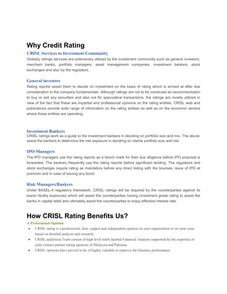 Why Credit Rating
CRISL Services to Investment Community
Globally ratings services are extensively utilized by the investment community such as general investors,
merchant banks, portfolio managers, asset management companies, investment bankers, stock
exchanges and also by the regulators.
General investors
Rating reports assist them to decide on investment on the basis of rating which is arrived at after due
consideration to the company fundamentals. Although ratings are not to be construed as recommendation
to buy or sell any securities and also not for speculative transactions, the ratings are mostly utilized in
view of the fact that these are impartial and professional opinions on the rating entities. CRISL web and
publications provide wide range of information on the rating entities as well as on the economic sectors
where these entities are operating.
Investment Bankers
CRISL ratings work as a guide to the investment bankers in deciding on portfolio size and mix. The above
assist the bankers to determine the risk exposure in deciding on clients portfolio size and risk.
IPO Managers
The IPO managers use the rating reports as a bench mark for their due diligence before IPO proposal is
forwarded. The bankers frequently use the rating reports before significant lending. The regulators and
stock exchanges require rating as mandatory before any direct listing with the bourses, issue of IPO at
premium and in case of issuing any bond.
Risk Managers/Bankers
Under BASEL-II regulatory framework, CRISL ratings will be required by the counterparties against its
loans/ facility exposures which will assist the counterparties having investment grade rating to assist the
banks in capital relief and ultimately assist the counterparties to enjoy effective interest rate.
How CRISL Rating Benefits Us?
A Professional Opinion
CRISL rating is a professional, best- judged and independent opinion on your organization or on your issue
based on detailed analysis and research.
CRISL analytical Team consist of high level multi faceted Financial Analysts supported by the expertise of
joint venture partner rating agencies of Malaysia and Pakistan.
CRISL opinions have proved to be of highly valuable to improve the business performance
 