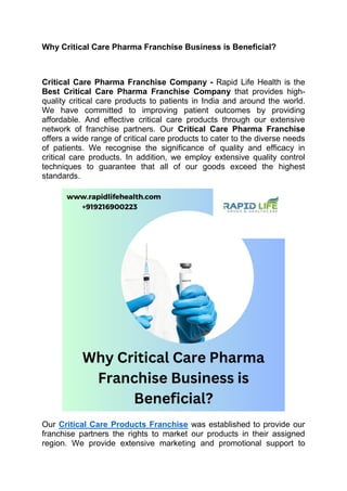 Why Critical Care Pharma Franchise Business is Beneficial?
Critical Care Pharma Franchise Company - Rapid Life Health is the
Best Critical Care Pharma Franchise Company that provides high-
quality critical care products to patients in India and around the world.
We have committed to improving patient outcomes by providing
affordable. And effective critical care products through our extensive
network of franchise partners. Our Critical Care Pharma Franchise
offers a wide range of critical care products to cater to the diverse needs
of patients. We recognise the significance of quality and efficacy in
critical care products. In addition, we employ extensive quality control
techniques to guarantee that all of our goods exceed the highest
standards.
Our Critical Care Products Franchise was established to provide our
franchise partners the rights to market our products in their assigned
region. We provide extensive marketing and promotional support to
 