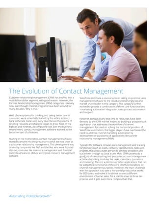 Customer relationship management (CRM) has evolved into a
multi-billion dollar segment, with good reason. However, the
Partner Relationship Management (PRM) category is relatively
new, even though channel programs have been around for
many decades. Why is that?
Well, phone systems for tracking and taking better care of
customers were essentially started by the airline industry
back in the late Sixties and early Seventies as the volume of
ticketing requests and changes began to grow. Next, in the
Eighties and Nineties, as computers took over the business
environment, contact management software evolved as the
better version of a Rolodex.
Starting in the mid-Nineties, contact management software
started to evolve into the precursor to what we now know as
a customer relationship management. This development was
driven by companies like SAP and the like, who were focused
also on processes like inventory management and financial
controls as features of their enterprise resource management
software.
Salesforce.com took a visionary role in taking on-premise sales
management software to the cloud and deservingly became
market share leader in this category. This category further
evolved to provide a combination of three core functionalities
– marketing automation integration, sales process automation
and support.
However, comparatively little time or resources have been
devoted by the CRM market leaders to building a purpose-built
application that addresses the workflow of channel
management. Focused on solving the horizontal problem of
Salesforce automation, the bigger players have overlooked the
need to address channel marketing automation by
development of purpose-built applications like partner
relationship management (PRM).
Typical CRM software includes core management and tracking
functionality such as leads, contacts, opportunities, tasks and
projects, that allow a sales person to develop prospects and
track them through to close a sale. Most CRM systems do a
good job of sales tracking and post sales account management
activities by linking modules like tasks, calendars, quotations
and invoicing. There is a plethora of other applications that can
be added to extend some of the core CRM functionalities for
channel management purposes. However, the main challenge
with this approach is to take a horizontal product that works
for B2B sales, and make it functional in a very different
environment. Channel sales, for a start is a two to three tier
process, and it gets even more complex than that.
The Evolution of Contact Management
 