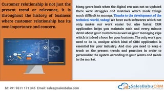 Customer relationship is not just the
present trend or relevance, it is
throughout the history of business
where customer relationship has its
own importance and concern.
Many years back when the digital era was not so updated
there were struggles and mistakes which made things
much difficult to manage. Thanks to the development of the
technical world, today! We have such softwares which not
only makes our work easier but also faster. CRM
application helps you maintain each and every minute
detail about your customers as well as your managing reps
which is indeed a boon for your business. The only work you
need to do is, analyze which kind of CRM application is
essential for your industry. And also you need to keep a
track on the present trends and practices in order to
personalize the system according to your wants and needs
in the market.
M: +91 9611 171 345 Email: sales@salesbabu.com
 