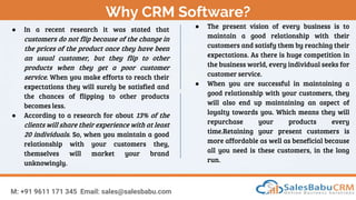 Why CRM Software?
M: +91 9611 171 345 Email: sales@salesbabu.com
● In a recent research it was stated that
customers do not flip because of the change in
the prices of the product once they have been
an usual customer, but they flip to other
products when they get a poor customer
service. When you make efforts to reach their
expectations they will surely be satisfied and
the chances of flipping to other products
becomes less.
● According to a research for about 13% of the
clients will share their experience with at least
20 individuals. So, when you maintain a good
relationship with your customers they,
themselves will market your brand
unknowingly.
● The present vision of every business is to
maintain a good relationship with their
customers and satisfy them by reaching their
expectations. As there is huge competition in
the business world, every individual seeks for
customer service.
● When you are successful in maintaining a
good relationship with your customers, they
will also end up maintaining an aspect of
loyalty towards you. Which means they will
repurchase your products every
time.Retaining your present customers is
more affordable as well as beneficial because
all you need is these customers, in the long
run.
 