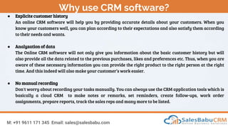 Why use CRM software?
M: +91 9611 171 345 Email: sales@salesbabu.com
● Explicite customer history
An online CRM software will help you by providing accurate details about your customers. When you
know your customers well, you can plan according to their expectations and also satisfy them according
to their needs and wants.
● Analyzation of data
The Online CRM software will not only give you information about the basic customer history but will
also provide all the data related to the previous purchases, likes and preferences etc. Thus, when you are
aware of these necessary information you can provide the right product to the right person at the right
time. And this indeed will also make your customer’s work easier.
● No manual recording
Don't worry about recording your tasks manually. You can always use the CRM application tools which is
basically a cloud CRM to make notes or remarks, set reminders, create follow-ups, work order
assignments, prepare reports, track the sales reps and many more to be listed.
 