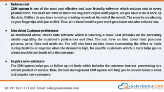 M: +91 9611 171 345 Email: sales@salesbabu.com
● Reduces cost
CRM system is one of the most cost effective and user friendly software which reduces cost in every
possible form. You need not have to maintain any hard copies with papers, all you need to do is back-up
the data. Neither do you have to end up creating records at the end of the month. The records are already
at your fingertips with just a click. Thus, with these benefits your work gets easier and also reduces cost.
● Idea about Customer preferences
As mentioned above, Online CRM software which is basically a cloud CRM provides all the necessary
details regarding the customer’s preferences and likes. You can have an idea about their purchase
patterns, price, likes and needs etc. You will also have an idea about customizing the offers or deals
during festivals or anytime when the demand is high, for specific customers which in turn helps you to
create much better bonds with the customer.
● Acquire new customers
The CRM system helps you to follow up the leads which includes the customer interest penetrating to a
certain product or service. Thus, the lead management CRM system will help you to convert leads to sales
and acquire new customers.
 