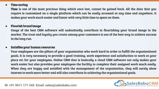 M: +91 9611 171 345 Email: sales@salesbabu.com
● Time saving
Time is one of the most precious thing which once lost, cannot be gained back. All the data that you
require is customized on a single platform which can be easily accessed at any time and anywhere. It
makes your work much easier and faster with very little time to spent on them.
● Flourish brand image
Usage of the best CRM software will undoubtedly contribute in flourishing your brand image in the
market. The trust and loyalty you create among your customers is one of the best way to achieve success
in the long run.
● Satisfies your human resources
Your employees are the pillars of your organisation who work hard in order to fulfill the organisational
goals. It is very necessary to provide a good training, work experience and satisfaction to work at your
place etc for your employees. Online CRM that is basically a cloud CRM software not only makes your
work easier but also provides your employees the facility to complete their assigned work much easily.
When they are happy and satisfied with the management of the organisation, they will surely show
interest to work more better and will also contribute in achieving the organisational goals.
 