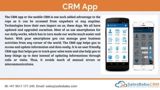 CRM App
M: +91 9611 171 345 Email: sales@salesbabu.com
The CRM app or the mobile CRM is one such added advantage to the
reps as it can be accessed from anywhere at any anytime.
Technologies have their own impact on us, these days. We all have
updated and upgraded ourselves. Most of us use smartphones for
our daily works, which has in turn made our works much easier and
faster. With your smartphone you can manage your business
activities from any corner of the world. The CRM app helps you to
access and update information and data easily. It is an user friendly
CRM app that helps you to track your sales team and also help you to
keep things up to date instead of updating informations through
calls or visits. Thus, it avoids much of manual errors or
miscommunications.
 