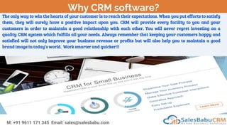 Why CRM software?
M: +91 9611 171 345 Email: sales@salesbabu.com
The only way to win the hearts of your customer is to reach their expectations. When you put efforts to satisfy
them, they will surely have a positive impact upon you. CRM will provide every facility to you and your
customers in order to maintain a good relationship with each other. You will never regret investing on a
quality CRM system which fulfills all your needs. Always remember that keeping your customers happy and
satisfied will not only improve your business revenue or profits but will also help you to maintain a good
brand image in today’s world. Work smarter and quicker!!!
 