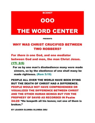 BCSNET
OOO
THE WORD CENTER
PRESENTS
WHY WAS CHRIST CRUCIFIED BETWEEN
TWO ROBBERS?
For there is one God, and one mediator
between God and men, the man Christ Jesus.
(1Ti_2:5)
For as by one man's disobedience many were made
sinners, so by the obedience of one shall many be
made righteous. (Rom 5:19)
PEOPLE ALL OVER THE WORLD HAVE BEEN DYING
BUT THE DEATH OF CHRIST HAD A DIFFERENCE.
PEOPLE WOULD NOT HAVE COMPREHENDED OR
VISUALIZED THE DIFFERENCE BETWEEN CHRIST
AND THE OTHER HUMAN BEINGS BUT FOR THE
PROPHESY OF DAVID AS RECORDED IN Psalm
34:20 “He keepeth all his bones; not one of them is
broken.”
BY LEADER OLUMBA OLUMBA OBU
 