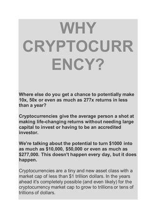 WHY
CRYPTOCURR
ENCY?
Where else do you get a chance to potentially make
10x, 50x or even as much as 277x returns in less
than a year?
Cryptocurrencies give the average person a shot at
making life-changing returns without needing large
capital to invest or having to be an accredited
investor.
We're talking about the potential to turn $1000 into
as much as $10,000, $50,000 or even as much as
$277,000. This doesn't happen every day, but it does
happen.
Cryptocurrencies are a tiny and new asset class with a
market cap of less than $1 trillion dollars. In the years
ahead it's completely possible (and even likely) for the
cryptocurrency market cap to grow to trillions or tens of
trillions of dollars.
 