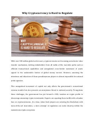 Why Cryptocurrency is Hard to Regulate
With over 300 million global active users, cryptocurrencies are becoming an inclusive value
transfer mechanism, inviting stakeholders from all walks of life. Lucrative perks such as
efficient transactional capabilities and unregulated cross-border movement of assets
appeal to the undesirable faction of global money movers. However, assessing the
intentions and objectives of these pseudonymous players is almost impossible for national
probe agencies.
This unregulated movement of capital not only affects the government’s conventional
revenue models but also presents an anonymous threat to national security. To negotiate
these challenges, the government has put forward a 30% taxation on crypto profits to
discourage unceasing crypto investments. Experts are equating these tariffs with a shadow
ban on cryptocurrencies. At a time, when fresh players are entering the blockchain with
state-of-the-art innovation, a stern attempt at regulation can incite disarray within the
mainstream crypto ecosystem.
 