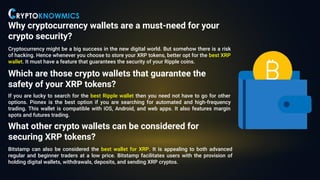 Why cryptocurrency wallets are a must-need for your
crypto security?
Cryptocurrency might be a big success in the new digital world. But somehow there is a risk
of hacking. Hence whenever you choose to store your XRP tokens, better opt for the best XRP
wallet. It must have a feature that guarantees the security of your Ripple coins.
Which are those crypto wallets that guarantee the
safety of your XRP tokens?
If you are lucky to search for the best Ripple wallet then you need not have to go for other
options. Pionex is the best option if you are searching for automated and high-frequency
trading. This wallet is compatible with iOS, Android, and web apps. It also features margin
spots and futures trading.
What other crypto wallets can be considered for
securing XRP tokens?
Bitstamp can also be considered the best wallet for XRP. It is appealing to both advanced
regular and beginner traders at a low price. Bitstamp facilitates users with the provision of
holding digital wallets, withdrawals, deposits, and sending XRP cryptos.
 