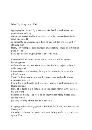 Why Cryptosystems Fail
ryptography is used by governments, banks, and other or-
ganizatiom to keep
messages secret and to protect electronic transactions from
modification. It
is basically an engineering discipline, but differs in a rather
striking way
from, for example, aeronautical engineering: there is almost no
public feed-
back about how cryptographic systems fail.
Commercial airline crashes are extremely public events.
Investigators
rush to the scene, and their inquiries involve experts from a
wide range of
interestsfrom the carrier, through the manufacturer, to the
pilots’ union.
Their findings are examined byjournalisrs and politicians,
discussed on elec-
tronic bulletin boards and in pilots’ messes, and passed on by
flying instruc-
tors. This learning mechanism is the main reawn why, despite
the inherent
hazards of flying, the risk of an individual being killed on a
scheduled air
journey is only about one in a million.
Cryptographers rarely get this kind of feedback, and indeed the
history of
the subject shows the same mistakes being made over and over
again. For
 