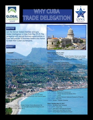 WHY CUBA
TRADE DELEGATION
	
Join the Denver Global Chamber and Lynx
Global Intelligence in Cuba from May 19-23.The
delegation will explore business opportunities in
Cuba and provide US business leaders the chance
to meet their Cuban counterparts.
objective
agenda
ITINERARY*
Dates: Friday, May 19, 2017
Travel from Miami, Florida to Varadero -
Juan Gualberto Gómez Airport, Varadero, Cuba.
9:00AM - Depart Miami International Airport
11:00AM - Arrive at hotel – Barcelo Solymar Arenas Blancas Resort
12:00PM - Lunch at hotel
1:00-2:30PM - Tour of Varahicacos Ecological Reserve
3:00-8:30PM - Free time
9:00PM - Dinner at Hotel
Dates: Saturday, May 20, 2017
8:00AM - Breakfast at hotel
9:30AM - Travel from Varadero to Havana
11:30AM - Check in Havana – Hotel Nacional de Cuba – 5 star
12:00PM - Lunch at El Presidente
1:00-5:30PM - Tour of Havana
- Tobacco Factory - Romeo y Julieta/ H. Upmann Factory
- Centro Cultural Antiguos Almacenes San José
- Walking tour of Habana Vieja
6:30-7:30PM - Afternoon business briefing and cocktail reception
conducted by Lynx Global Intelligence at Hotel Nacional
9:00PM - Dinner – El Cocinero (not included, taxi on your own)
Located in Fábrica de Arte Cubano gallery/music and cultural space
Dates: Sunday, May 21, 2017
7:15AM - Breakfast at hotel
8:30-10:00AM - Introduction. Global Chamber Denver, Lynx Global
Intelligence and Cuban Partner discussion on myths and realities
of doing business in Cuba. (at University of Havana or Hotel
Nacional)
10:00AM - Coffee/Refreshment Break.
10:30-11:30AM - Cuba’s Chamber of Commerce, Ministers of
Energy, Agriculture and Ministry of Foreign Trade and Investment.
Discussion to include business landscape, legal environment and
established economic priorities/opportunities.
11:45-1:30PM - Lunch at Mediterraneo
1:45-2:00PM - Hotel: Lynx short presentation on opportunities in
Cuba and photo session with participants.
2:00-2:15PM - Coffee/Refreshment Break
2:30-5:00PM - Breakout sessions – tailored based on participants:
Agriculture, IT, Energy, Tourism/Development, Manufacturing, and
Import/Export
5:00PM - Closing remarks
6:00PM - Evening cocktail party at Sloppy Joe’s
8:00PM - Dinner La Guarida (not included, taxi on your own)
Dates: Monday, May 22, 2017
8:00AM - Breakfast at hotel		
9: 00-10:30AM - Museum of Colonial Art
10:30-11:30AM - Museo Nacional de Bellas Artes
11:30-12:30PM - Lunch
12:30-2:00PM - Havana Museum National Museum of Fine Art
2:00-7:00PM - Free time
7:00PM - Dinner – Paladar Vistamar
Dates: Tuesday, May 23, 2017
8:00AM - Breakfast (not included)
9: 00-2:00PM - Free Time
3:30PM - Jose Marti International Airport
4:00PM- Travel from Jose Marti to Miami
7:00PM- Arrive Miami International Airport
* Itinerary is subject to change. Contact Sonny Betancourt for
questions about itinerary at sonny@lynxglobalintelligence.com
or 303-940-5900 - extention 5.
 