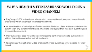 WHY A HEALTH & FITNESS BRAND WOULD RUN A


VIDEO CHANNEL?
‣They’ve got 9.83L subscribers, who would consume their videos, ...