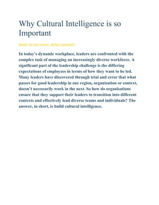 Why Cultural Intelligence is so
Important
WHAT IS CULTURAL INTELLIGENCE?
In today’s dynamic workplace, leaders are confronted with the
complex task of managing an increasingly diverse workforce. A
significant part of the leadership challenge is the differing
expectations of employees in terms of how they want to be led.
Many leaders have discovered through trial and error that what
passes for good leadership in one region, organisation or context,
doesn’t necessarily work in the next. So how do organisations
ensure that they support their leaders to transition into different
contexts and effectively lead diverse teams and individuals? The
answer, in short, is build cultural intelligence.
 