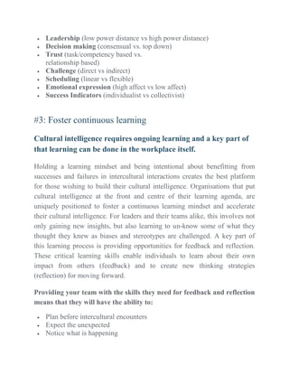  Leadership (low power distance vs high power distance)
 Decision making (consensual vs. top down)
 Trust (task/competency based vs.
relationship based)
 Challenge (direct vs indirect)
 Scheduling (linear vs flexible)
 Emotional expression (high affect vs low affect)
 Success Indicators (individualist vs collectivist)
#3: Foster continuous learning
Cultural intelligence requires ongoing learning and a key part of
that learning can be done in the workplace itself.
Holding a learning mindset and being intentional about benefitting from
successes and failures in intercultural interactions creates the best platform
for those wishing to build their cultural intelligence. Organisations that put
cultural intelligence at the front and centre of their learning agenda, are
uniquely positioned to foster a continuous learning mindset and accelerate
their cultural intelligence. For leaders and their teams alike, this involves not
only gaining new insights, but also learning to un-know some of what they
thought they knew as biases and stereotypes are challenged. A key part of
this learning process is providing opportunities for feedback and reflection.
These critical learning skills enable individuals to learn about their own
impact from others (feedback) and to create new thinking strategies
(reflection) for moving forward.
Providing your team with the skills they need for feedback and reflection
means that they will have the ability to:
 Plan before intercultural encounters
 Expect the unexpected
 Notice what is happening
 