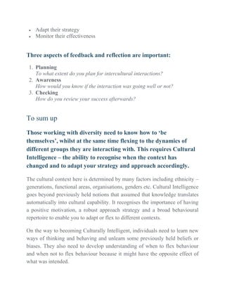  Adapt their strategy
 Monitor their effectiveness
Three aspects of feedback and reflection are important:
1. Planning
To what extent do you plan for intercultural interactions?
2. Awareness
How would you know if the interaction was going well or not?
3. Checking
How do you review your success afterwards?
To sum up
Those working with diversity need to know how to ‘be
themselves’, whilst at the same time flexing to the dynamics of
different groups they are interacting with. This requires Cultural
Intelligence – the ability to recognise when the context has
changed and to adapt your strategy and approach accordingly.
The cultural context here is determined by many factors including ethnicity –
generations, functional areas, organisations, genders etc. Cultural Intelligence
goes beyond previously held notions that assumed that knowledge translates
automatically into cultural capability. It recognises the importance of having
a positive motivation, a robust approach strategy and a broad behavioural
repertoire to enable you to adapt or flex to different contexts.
On the way to becoming Culturally Intelligent, individuals need to learn new
ways of thinking and behaving and unlearn some previously held beliefs or
biases. They also need to develop understanding of when to flex behaviour
and when not to flex behaviour because it might have the opposite effect of
what was intended.
 
