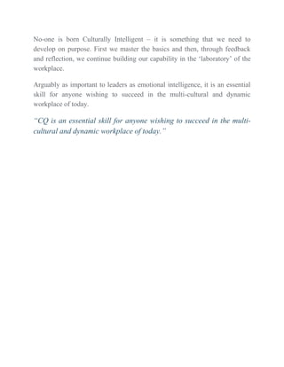 No-one is born Culturally Intelligent – it is something that we need to
develop on purpose. First we master the basics and then, through feedback
and reflection, we continue building our capability in the ‘laboratory’ of the
workplace.
Arguably as important to leaders as emotional intelligence, it is an essential
skill for anyone wishing to succeed in the multi-cultural and dynamic
workplace of today.
“CQ is an essential skill for anyone wishing to succeed in the multi-
cultural and dynamic workplace of today.”
 