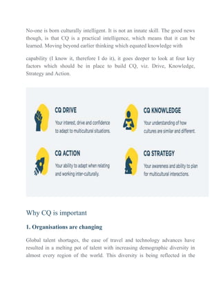 No-one is born culturally intelligent. It is not an innate skill. The good news
though, is that CQ is a practical intelligence, which means that it can be
learned. Moving beyond earlier thinking which equated knowledge with
capability (I know it, therefore I do it), it goes deeper to look at four key
factors which should be in place to build CQ, viz. Drive, Knowledge,
Strategy and Action.
Why CQ is important
1. Organisations are changing
Global talent shortages, the ease of travel and technology advances have
resulted in a melting pot of talent with increasing demographic diversity in
almost every region of the world. This diversity is being reflected in the
 