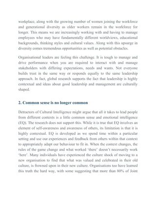 workplace, along with the growing number of women joining the workforce
and generational diversity as older workers remain in the workforce for
longer. This means we are increasingly working with and having to manage
employees who may have fundamentally different worldviews, educational
backgrounds, thinking styles and cultural values. Along with this upsurge in
diversity comes tremendous opportunities as well as potential obstacles.
Organisational leaders are feeling this challenge. It is tough to manage and
drive performance when you are required to interact with and manage
stakeholders with differing expectations, needs and wants. Not everyone
builds trust in the same way or responds equally to the same leadership
approach. In fact, global research supports the fact that leadership is highly
contextual and ideas about good leadership and management are culturally
shaped.
2. Common sense is no longer common
Detractors of Cultural Intelligence might argue that all it takes to lead people
from different contexts is a little common sense and emotional intelligence
(EQ). The research does not support this. While it is true that EQ involves an
element of self-awareness and awareness of others, its limitation is that it is
highly contextual. EQ is developed as we spend time within a particular
setting and use our experiences and feedback from others within that context
to appropriately adapt our behaviour to fit in. When the context changes, the
rules of the game change and what worked ‘there’ doesn’t necessarily work
‘here’. Many individuals have experienced the culture shock of moving to a
new organisation to find that what was valued and celebrated in their old
culture, is frowned upon in their new culture. Organisations too have learned
this truth the hard way, with some suggesting that more than 80% of Joint
 