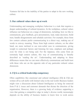 Ventures fail due to the inability of the parties to adapt to the new working
culture.
3. Our cultural values show up at work
Understanding and managing workplace behaviour is a task that requires a
deeper understanding of cultural dynamics. In the workplace, cultural values
influence our behaviour on a range of dimensions, including: how we like to
communicate, give feedback, give presentations, lead, make decisions, build
trust, handle disagreements and schedule activities. For example, those from
low context cultures prefer communicating in a direct way, making use of
words to convey meaning. Those from high context cultures, on the other
hand, are more inclined to use non-verbal cues to communicate, giving
weight to contextual factors and listening for tone, emphasis and perhaps
even for what is not being said. For the Japanese, who come from an
extremely high context culture, this way of communicating is literally
described as ‘reading the air’. Understanding and adapting to these
differences means that we can more effectively communicate and build trust
with those who are on the opposite side of any particular cultural values
dimension.
4. CQ is a critical leadership competency
Often capabilities like emotional and cultural intelligence (EQ & CQ) are
written off as soft skills with limited value in the real world. Business leaders
might view a discussion about Cultural Intelligence as being far removed
from P & L issues and customer demands that dictate the direction of the
organisation. However, there is a growing body of evidence supporting a
view that gaining a competitive edge in today’s diverse world, increasingly
depends on the ability of business leaders to know how to work across
 