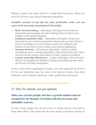 different contexts and when and how to adapt their behaviours. Hence the
need for CQ to be a key critical leadership competency.
Scientific research reveals that the most predictable results you can
expect from increasing organisational CQ include:
 Better decision making – Individuals with higher CQ are better at
anticipating and managing risk and at making decisions that involve
complex, multicultural dynamics.
 Enhanced negotiation skills – Individuals with higher CQ are most
successful as cross-cultural negotiations because they are more likely to
persist in reaching a win-win solutions, despite the ambiguity and
absence of cues which exists in many cross-cultural negotiations.
 Stronger networks – CQ enhances individuals’ abilities to build
relationships across a broader geographic, cultural and ethnic span. These
networks are the currency that matters in today’s global environment.
 Greater leadership effectiveness – Leaders with higher CQ are far more
effective at engaging and effectively leading multicultural groups which
are the norm in todays marketplace.
In fact, in the diverse marketplace of today, you could argue that the level of
CQ in your leadership team, has more to do business success, than other
predictors such as industry experience, skills, qualifications and tenure.
BEST PRACTICES FOR BUILDING CQ IN YOUR ORGANISATION
#1: Hire for attitude, not just aptitude
Make sure you hire people who have a growth mindset and are
energised by the thought of working with diverse teams and
unfamiliar contexts.
In other words, people who are not averse to change and are motivated to
learn about others! This means that the focus during recruitment should not
 