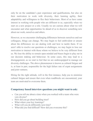 only be on the candidate’s past experience and qualifications, but also on
their motivation to work with diversity, their learning agility, their
adaptability and willingness to flex their behaviours. Most of us have some
interest in working with people who are different to us, especially when we
start on a new project or a role. Usually we are curious about what we will
encounter and what opportunities lie ahead of us to discover something new
about our work, ourselves and others.
However, as we encounter challenging differences between ourselves and our
colleagues, things can change. We may begin to feel ambivalent or unsure
about the differences we are dealing with and how to tackle them. If we
aren’t able to resolve our questions or challenges, we may begin to lose our
motivation to interact with those whom we believe to be very different from
us. We lose the ability to remain open minded and biases begin to play out in
our decision making and behaviour. In some cases, this may lead to a
disengagement, as we start to feel that we are underequipped to manage our
diversity challenges. The above phenomenon is known as cultural fatigue and
is, at least in part, responsible for the high failure rate of expat assignments
and joint ventures.
Hiring for the right attitude, will in the first instance, help you to minimise
cultural fatigue and ensure that even when roadblocks are encountered, your
team are motivated to overcome them.
Competency based interview questions you might want to ask:
 Can you tell me about a time when you worked with a team who were
very diverse?
 How did you go about building trust?
 What where your key learnings?
 What will you do differently next time?
 What did you find difficult? How did you overcome this?
 