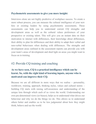 Psychometric assessments to give you more insight:
Interviews alone are not highly predictive of workplace success. To create a
more robust process, you can measure the cultural intelligence of your new
hire or existing leaders by using psychometric assessments. These
assessments can help you to understand current CQ strengths and
development areas as well as the cultural values preferences of your
prospective or existing talent. This will give you an instant data on their
motivation to interact with differences, their knowledge about differences,
their ability to plan for differences and their ability to adapt their verbal and
non-verbal behaviours when dealing with differences. The strengths and
development areas outlined in the assessment reports can provide you with
your team’s areas of development and shed light on areas you might want to
focus on in training.
#2: Provide CQ training and coaching
As we have seen, CQ is a practical intelligence which can be
learnt. So, with the right kind of learning inputs, anyone who is
motivated can improve their CQ.
Because we are all different in more ways that we realise – personality,
worldview, training, approach, thinking styles, values and cultural norms –
building CQ starts with raising self-awareness and understanding of the
unique lens through which each of us views the world. Understanding our
own pre-determined views (or biases), helps us to understand what drives our
behaviour and why we do the things we do. This allows us to understand
others better and enables us to be less judgmental about how they might
think, behave and see the world.
 