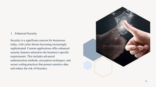 1. Enhanced Security
Security is a significant concern for businesses
today, with cyber threats becoming increasingly
sophisticated. Custom applications offer enhanced
security features tailored to the business's specific
requirements. This includes advanced
authentication methods, encryption techniques, and
secure coding practices that protect sensitive data
and reduce the risk of breaches.
11
 