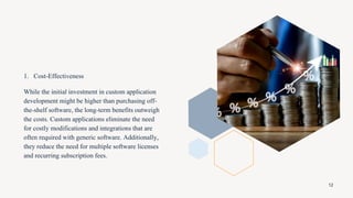 1. Cost-Effectiveness
While the initial investment in custom application
development might be higher than purchasing off-
the-shelf software, the long-term benefits outweigh
the costs. Custom applications eliminate the need
for costly modifications and integrations that are
often required with generic software. Additionally,
they reduce the need for multiple software licenses
and recurring subscription fees.
12
 