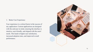 1. Better User Experience
User experience is a critical factor in the success of
any application. Custom applications are designed
with the end-user in mind, ensuring the interface is
intuitive, user-friendly, and aligned with the users'
needs. This leads to higher user satisfaction,
increased adoption rates, and improved overall
performance.
13
 