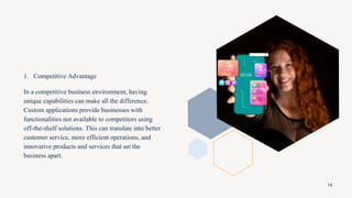 1. Competitive Advantage
In a competitive business environment, having
unique capabilities can make all the difference.
Custom applications provide businesses with
functionalities not available to competitors using
off-the-shelf solutions. This can translate into better
customer service, more efficient operations, and
innovative products and services that set the
business apart.
14
 