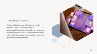 1. Scalability and Flexibility
Custom applications are built to grow with the
business. They can be easily scaled to
accommodate increasing workloads, new users, and
additional features. This flexibility ensures that the
software remains relevant and practical even as the
business evolves and expands.
15
 