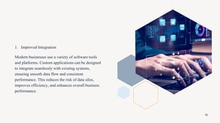 1. Improved Integration
Modern businesses use a variety of software tools
and platforms. Custom applications can be designed
to integrate seamlessly with existing systems,
ensuring smooth data flow and consistent
performance. This reduces the risk of data silos,
improves efficiency, and enhances overall business
performance.
16
 