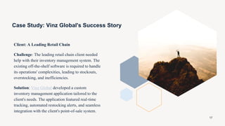 Case Study: Vinz Global's Success Story
Client: A Leading Retail Chain
Challenge: The leading retail chain client needed
help with their inventory management system. The
existing off-the-shelf software is required to handle
its operations' complexities, leading to stockouts,
overstocking, and inefficiencies.
Solution: Vinz Global developed a custom
inventory management application tailored to the
client's needs. The application featured real-time
tracking, automated restocking alerts, and seamless
integration with the client's point-of-sale system.
17
 