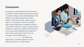 Conclusion
In conclusion, custom application development is
essential for modern businesses looking to maintain
a competitive edge in today's digital landscape. The
ability to create tailored solutions that align
perfectly with business needs, enhance security,
improve user experience, and offer scalability
makes custom applications a valuable investment.
Vinz Global's expertise in software engineering and
collaborative approach exemplifies how businesses
can leverage custom application development to
achieve their goals and drive innovation. By
investing in custom applications, custom
application development can unlock new
opportunities, streamline operations, and set
themselves apart in a crowded market.
19
 