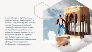 In today's fast-paced digital landscape,
businesses must stay ahead of the curve to
maintain a competitive edge. One of the key
strategies for achieving this is through
custom application development. Unlike
off-the-shelf software solutions, custom
applications are explicitly tailored to meet a
business's unique needs and objectives.
Vinz Global, a leader in software
engineering, exemplifies the importance and
advantages of custom application
development for modern enterprises.
2
 