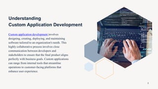 Understanding
Custom Application Development
Custom application development involves
designing, creating, deploying, and maintaining
software tailored to an organization's needs. This
highly collaborative process involves close
communication between developers and
stakeholders to ensure that the final product aligns
perfectly with business goals. Custom applications
can range from internal tools that streamline
operations to customer-facing platforms that
enhance user experience.
3
 
