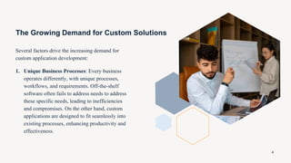 The Growing Demand for Custom Solutions
Several factors drive the increasing demand for
custom application development:
1. Unique Business Processes: Every business
operates differently, with unique processes,
workflows, and requirements. Off-the-shelf
software often fails to address needs to address
these specific needs, leading to inefficiencies
and compromises. On the other hand, custom
applications are designed to fit seamlessly into
existing processes, enhancing productivity and
effectiveness.
4
 