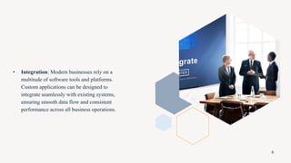 • Integration: Modern businesses rely on a
multitude of software tools and platforms.
Custom applications can be designed to
integrate seamlessly with existing systems,
ensuring smooth data flow and consistent
performance across all business operations.
6
 