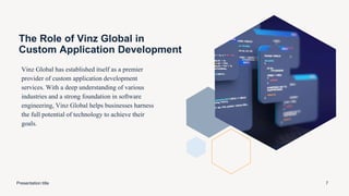 The Role of Vinz Global in
Custom Application Development
Vinz Global has established itself as a premier
provider of custom application development
services. With a deep understanding of various
industries and a strong foundation in software
engineering, Vinz Global helps businesses harness
the full potential of technology to achieve their
goals.
Presentation title 7
 