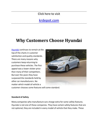 Click here to visit

                             krdepot.com




    Why Customers Choose Hyundai
Hyundai continues to remain at the
top of the charts in customer
satisfaction and quality standards.
There are many reasons why
customers keep returning to
purchase these vehicles. The first
appeal was a lower sticker price
than many of their competitors.
But over the years they have
surpassed the standards held by
other car manufacturers. No
matter which model of vehicle a
customer chooses some features will come standard.



Standard of Safety

Many companies who manufacture cars charge extra for some safety features.
Hyundai is not one of those companies. They have certain safety features that are
not optional; they are included in every model of vehicle that they make. These
 