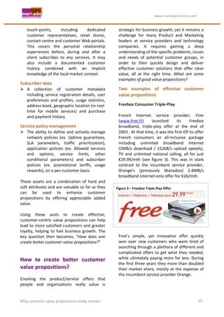                                                                	
                                        	
  www.merkadoservices.com	
  


     touch-­‐points,	
          including	
          dedicated	
                     strategic	
  for	
  business	
  growth,	
  yet	
  it	
  remains	
  a	
  
     customer	
   representatives,	
   retail	
   stores,	
                          challenge	
   for	
   many	
   Product	
   and	
   Marketing	
  
     contact	
  centre	
  and	
  customer	
  Web	
  portals.	
                       leaders	
   at	
   service	
   providers	
   and	
   technology	
  
     This	
   covers	
   the	
   personal	
   relationship	
                         companies.	
   It	
   requires	
   gaining	
   a	
   deep	
  
     experiences	
   before,	
   during	
   and	
   after	
   a	
                    understanding	
  of	
  the	
  specific	
  problems,	
  issues	
  
     client	
   subscribes	
   to	
   any	
   services.	
   It	
   may	
             and	
   needs	
   of	
   potential	
   customer	
   groups,	
   in	
  
     also	
   include	
   a	
   documented	
   customer	
                            order	
   to	
   then	
   quickly	
   design	
   and	
   deliver	
  
     history	
   combined	
   with	
   an	
   implicit	
                             effective	
   customer	
   solutions	
   that	
   offer	
   clear	
  
     knowledge	
  of	
  the	
  local	
  market	
  context.	
                         value,	
   all	
   at	
   the	
   right	
   time.	
   What	
   are	
   some	
  
                                                                                     examples	
  of	
  good	
  value	
  propositions?	
  	
  
Subscriber	
  data	
  
 A	
   collection	
   of	
   customer	
   metadata	
                                Two	
   examples	
   of	
   effective	
   customer	
  
  including	
   service	
   registration	
   details,	
   user	
                     value	
  propositions	
  
  preferences	
   and	
   profiles,	
   usage	
   statistics,	
  
  address	
  book,	
  geographic	
  location	
  (in	
  real-­‐                       Freebox	
  Consumer	
  Triple-­‐Play	
  
  time	
   for	
   mobile	
   services)	
   and	
   purchase	
                       	
  
  and	
  payment	
  history.	
                                                       French	
   Internet	
   service	
   provider,	
   Free	
  
                                                                                     (www.free.fr)	
               launched	
                  its	
       Freebox	
  
Service	
  policy	
  management	
                                                    broadband,	
   triple-­‐play	
   offer	
   at	
   the	
   end	
   of	
  
 The	
   ability	
   to	
   define	
   and	
   actively	
   manage	
                2003.	
  	
  At	
  that	
  time,	
  it	
  was	
  the	
  first	
  ISP	
  to	
  offer	
  
     network	
   policies	
   (ex.	
   Uptime	
   guarantees,	
                      French	
   consumers	
   an	
   all-­‐inclusive	
   package	
  
     SLA	
   parameters,	
   traffic	
   prioritization),	
                          including	
   unlimited	
   broadband	
   Internet	
  
     application	
   policies	
   (ex.	
   Allowed	
   services	
                    (2MB/s	
   download	
   /	
   512kB/s	
   upload	
   speeds),	
  
     and	
   options,	
   service	
   limits,	
   other	
                            TV	
   and	
   unlimited	
   national	
   calling,	
   all	
   for	
   just	
  
     conditional	
   parameters)	
   and	
   subscriber	
                            €29.99/mth	
   (see	
   figure	
   3).	
   This	
   was	
   in	
   stark	
  
     policies	
   (ex.	
   promotional	
   tariffs,	
   usage	
                      contrast	
   to	
   the	
   incumbent	
   service	
   provider,	
  
     rewards),	
  on	
  a	
  per-­‐customer	
  basis.	
                              Orange’s	
   (previously	
   Wanadoo)	
   2-­‐8MB/s	
  
	
                                                                                   broadband	
  Internet-­‐only	
  offer	
  for	
  €26/mth.	
  
These	
   assets	
   are	
   a	
   combination	
   of	
   hard	
   and	
  
soft	
  attributes	
  and	
  are	
  valuable	
  so	
  far	
  as	
  they	
       Figure	
  3	
  –	
  Freebox	
  Triple	
  Play	
  Offer	
  
can	
   be	
   used	
   to	
   enhance	
   customer	
  
propositions	
   by	
   offering	
   appreciable	
   added	
  
value.	
  	
  
	
  
Using	
   these	
   assts	
   to	
   create	
   effective,	
  
customer-­‐centric	
   value	
   propositions	
   can	
   help	
                                                                                                               	
  
lead	
  to	
  more	
  satisfied	
  customers	
  and	
  greater	
  
loyalty,	
   helping	
   to	
   fuel	
   business	
   growth.	
   The	
              	
  
key	
   question	
   then	
   becomes,	
   “How	
   does	
   one	
                   Free’s	
   simple,	
   yet	
   innovative	
   offer	
   quickly	
  
create	
  better	
  customer	
  value	
  propositions?”	
                            won	
   over	
   new	
   customers	
   who	
   were	
   tired	
   of	
  
	
                                                                                   searching	
  through	
  a	
  plethora	
  of	
  different	
  and	
  
	
                                                                                   complicated	
   offers	
   to	
   get	
   what	
   they	
   needed,	
  
How	
   to	
   create	
   better	
   customer	
                                      while	
   ultimately	
   paying	
   more	
   for	
   less.	
   During	
  
                                                                                     the	
   first	
   three	
   years	
   they	
   more	
   than	
   doubled	
  
value	
  propositions?	
  	
                                                         their	
   market	
   share,	
   mostly	
   at	
   the	
   expense	
   of	
  
	
                                                                                   the	
  incumbent	
  service	
  provider	
  Orange.	
  	
  
Creating	
   the	
   product/service	
   offers	
   that	
                           	
  
people	
   and	
   organizations	
   really	
   value	
   is	
  


Why	
  customer	
  value	
  propositions	
  really	
  matter!	
                                                                                                      10	
  
 